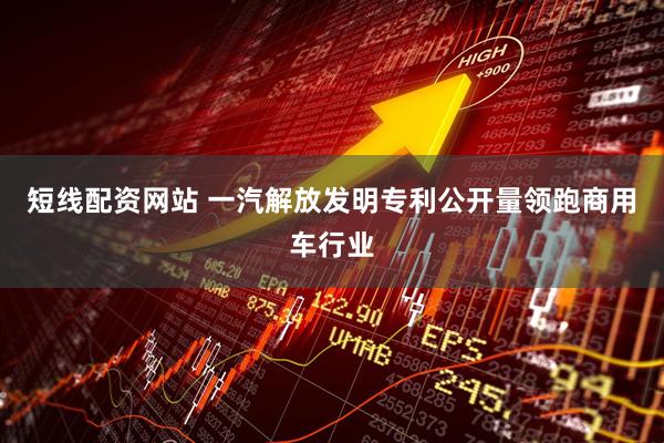 短线配资网站 一汽解放发明专利公开量领跑商用车行业