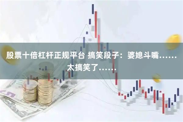 股票十倍杠杆正规平台 搞笑段子：婆媳斗嘴……太搞笑了……