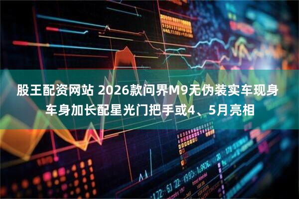 股王配资网站 2026款问界M9无伪装实车现身 车身加长配星光门把手或4、5月亮相