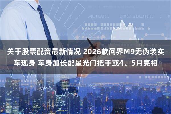 关于股票配资最新情况 2026款问界M9无伪装实车现身 车身加长配星光门把手或4、5月亮相