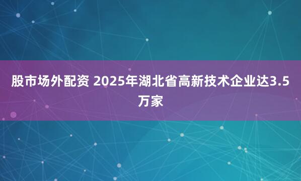 股市场外配资 2025年湖北省高新技术企业达3.5万家