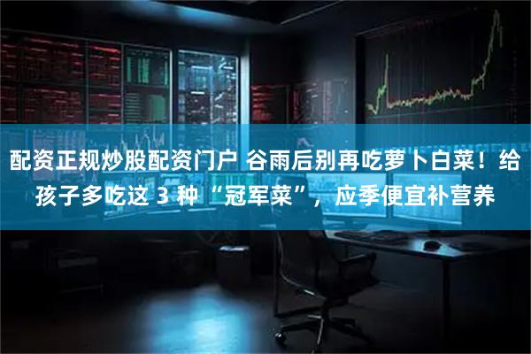 配资正规炒股配资门户 谷雨后别再吃萝卜白菜！给孩子多吃这 3 种 “冠军菜”，应季便宜补营养