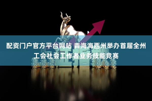 配资门户官方平台网站 青海海西州举办首届全州工会社会工作者业务技能竞赛