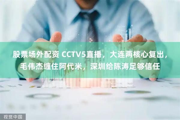 股票场外配资 CCTV5直播，大连两核心复出，毛伟杰缠住阿代米，深圳给陈涛足够信任