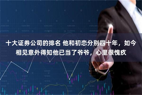 十大证券公司的排名 他和初恋分别四十年，如今相见意外得知他已当了爷爷，心里很愧疚