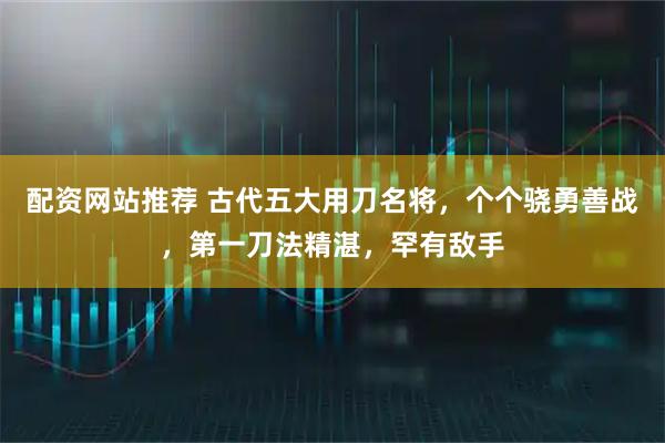 配资网站推荐 古代五大用刀名将，个个骁勇善战，第一刀法精湛，罕有敌手