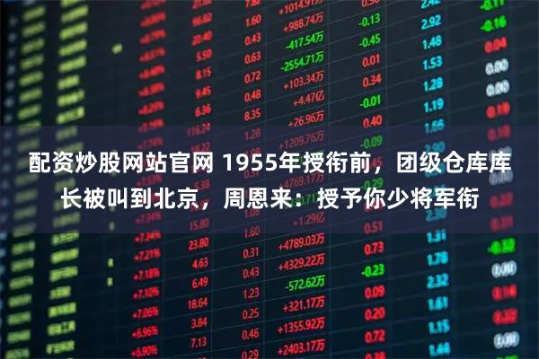 配资炒股网站官网 1955年授衔前，团级仓库库长被叫到北京，周恩来：授予你少将军衔