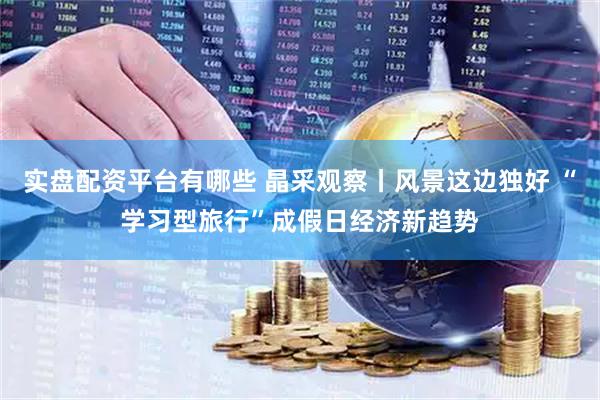 实盘配资平台有哪些 晶采观察丨风景这边独好 “学习型旅行”成假日经济新趋势