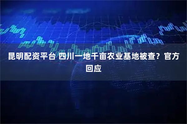 昆明配资平台 四川一地千亩农业基地被查？官方回应