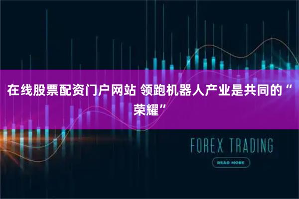 在线股票配资门户网站 领跑机器人产业是共同的“荣耀”