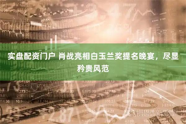 实盘配资门户 肖战亮相白玉兰奖提名晚宴,尽显矜贵风范